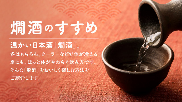 燗酒のすすめ　温かい日本酒「燗酒」。冬はもちろん、クーラーなどで体が冷える夏にも、ほっと体がやわらぐ飲み方です。そんな「燗酒」をおいしく楽しむ方法をご紹介します。