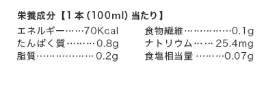 栄養成分【1本（100ml）当たり】エネルギー…70Kcal、たんぱく質0.8g、ナトリウム25.4mg、脂質0.2g、食塩相当量0.07g、