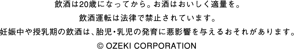 飲酒は20歳になってから。お酒はおいしく適量を。飲酒運転は法律で禁止されています。妊娠中や授乳期の飲酒は、胎児・乳児の発育に悪影響を与えるおそれがあります。©️ OZEKI CORPORATION