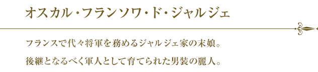 オスカル・フランソワ・ド・ジャルジェ フランスで代々将軍を務めるジャルジェ家の末娘。後継となるべく軍人として育てられた男装の麗人