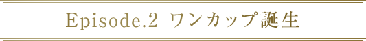 Episode.2 ワンカップ誕生